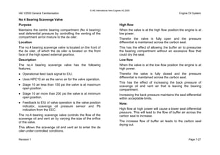 © IAE International Aero Engines AG 2000
IAE V2500 General Familiarisation Engine Oil System
No 4 Bearing Scavenge Valve
Purpose
Maintains the centre bearing compartment (No 4 bearing)
seal deferential pressure by controlling the venting of the
compartment air/oil mixture to the de oiler.
Location
The no.4 bearing scavenge valve is located on the front of
the de oiler, of which the de oiler is located on the front
face of the high speed external gearbox.
Description
The no.4 bearing scavenge valve has the following
features;
• Operational feed back signal to EIU.
• Uses HPC10 air as the servo air for the valve operation.
• Stage 10 air less than 150 psi the valve is at maximum
open position.
• Stage 10 air more than 200 psi the valve is at minimum
open position.
• Feedback to EIU of valve operation is the valve position
indicator, scavenge oil pressure sensor and Pb
indication from the EEC.
The no.4 bearing scavenge valve controls the flow of the
scavenge oil and vent air by varying the size of the orifice
of the valve.
This allows the scavenge oil and vent air to enter the de
oiler under controlled conditions.
High flow
When the valve is at the high flow position the engine is at
low power.
Therefor the valve is fully open and the pressure
differential is maintained across the carbon seal.
This has the effect of allowing the buffer air to pressurise
the bearing compartment without an excessive flow that
could dry the seal.
Low flow
When the valve is at the low flow position the engine is at
high power.
Therefor the valve is fully closed and the pressure
differential is maintained across the carbon seal.
This has the effect of increasing the back pressure of
scavenge oil and vent air that is leaving the bearing
compartment.
Increasing the back pressure maintains the seal differential
within acceptable limits.
Note:
High flow at high power will cause a lower seal differential
pressure. This will lead to the flow of buffer air across the
carbon seal to increase.
The increase flow of buffer air leads to the carbon seal
drying out.
Revision 1 Page 7-27
 