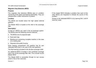 © IAE International Aero Engines AG 2000
IAE V2500 General Familiarisation Engine Oil System
Magnetic Chip Detectors (MCD)
Purpose
The magnetic chip detectors (MCDs) give on condition
monitoring of the gears and bearing assemblies. They can
indicate when a wear mechanism is present.
Location
The MCDs are located about the high speed external
gearbox.
The Master MCD is located at the inlet to the scavenge
filter.
Description
A total of 7 MCD’s are used in the oil scavenge system.
The MCDs have the following common features;
• The MCDs are of a bayonet style.
• Dual seal rings.
• Baulking pin preventing complete insertion in the case
of a missing seal.
• Separate removable housing.
Each bearing compartment and gearbox has its own
dedicated MCD (two in the case of the main gearbox).
The No4 bearing is located in the de-oiler scavenge outlet.
An additional MCD is located in the combined scavenge
return line, at the scavenge filter inlet. This is known as the
Master MCD.
The Master MCD is accessible through its own access
panel in the LH fan cowl door.
If the master MCD indicates a problem then each of the
other MCD’s are inspected to indicate the source of the
problem.
Access to the dedicated MCD’s is by opening the L and R
hand fan cowls.
Revision 1 Page 7-29
 