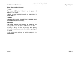 © IAE International Aero Engines AG 2000
IAE V2500 General Familiarisation Engine Oil System
Master Magnetic Chip Detector
Purpose
The master MCD gives indication for all gears and
bearings of the engine.
It allows periodic inspection without the requirement to
inspect all MCDs.
Location
The master MCD can be accessed from a dedicated panel
on the left hand side fan cowl door.
Description
The master magnetic chip detector is located in the
scavenge filter case. The MCD is at the inlet to the filter.
If debris is found on the MCD head then further
confirmation as to the source can be had by inspecting all
the MCDs.
Further confirmation still can be had by inspecting the
scavenge filter.
Revision 1 Page 7-31
 