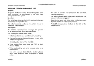 © IAE International Aero Engines AG 2000
IAE V2500 General Familiarisation Heat Management System
Air/Oil Heat Exchanger Air Modulating Valve
Purpose
To govern the flow of cooling (fan) air through the air/oil
heat exchanger, as commanded by the EEC heat
management control system.
Location
The air/oil heat exchanger (ACOC) is attached to the right
hand side of the engine fan case.
It is in the four o’clock position as viewed from the rear of
the engine looking forwards.
Description
The ACOC is a plate type heat exchanger. It is operated
by an electro hydraulic servo valve mechanism.
The following are features of the ACOC;
• Fail safe position is valve open for maximum cooling.
• Fire seal forms an air tight seal between the unit outlet
and the cowling orifices.
• Control by either channel A or B of EEC.
• Valve position feed back signal via LVDT to each
channel of EEC.
• Valve positioned by fuel servo pressure acting on a
control piston.
• Fuel servo pressure directed by the electro hydraulic
servo valve assembly which incorporates a torque
motor.
The valve is operated via signals from the EEC heat
management system.
The electro-hydraulic servo valve directs a controlling fuel
pressure to the operating piston.
Depending on which side of the piston the fluid is present
depends whether the valve opens or closes.
An LVDT gives positional feedback to the EEC of the
valves position.
Revision1 Page 8-3
 