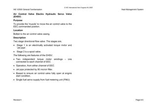 © IAE International Aero Engines AG 2000
IAE V2500 General Familiarisation Heat Management System
Air Control Valve Electro Hydraulic Servo Valve
(EHSV)
Purpose
To provide the 'muscle' to move the air control valve to the
EEC commanded position.
Location
Bolted to the air control valve casing.
Description
Two stage directional flow valve. The stages are;
• Stage 1 is an electrically activated torque motor and
'Jet pipe'.
• Stage 2 is a spool valve.
The following are features of the EHSV;
• Two independent torque motor windings - one
connected to each channel of EEC.
• Operation, from either channel of EEC.
• Jet pipe protected by 90 micron filter.
• Biased to ensure air control valve fully open at engine
start condition.
• Single fuel servo supply from fuel metering unit (FMU).
Revision1 Page 8-5
 