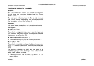 © IAE International Aero Engines AG 2000
IAE V2500 General Familiarisation Heat Management System
Fuel Diverter and Back to Tank Valve
Purpose
The fuel diverter valve and the back to tank valve together
form a single unit. Command signals of the EEC control
the two valves.
The two valves in turn manage the flow of high pressure
fuel. This is done to optimise the heat exchange process
that takes place between the fuel and oil.
Location
The unit is bolted to the rear of the fuel/oil heat exchanger.
Description
Fuel Diverter Valve
This valve is a two position valve and is operated by a dual
coil solenoid. The control signals to energise/de-energise
the solenoid come from the EEC
• Solenoid energised - mode 1 or 3.
• Solenoid de-energised (fail safe position) mode 4 or 5.
Back to Tank Valve
This valve is a modulating valve and will divert a proportion
of the LP fuel back to the aircraft tanks as controlled by the
EEC.
The interface between the EEC and the valve is a
modulating torque motor; the torque motor will direct HP
servo fuel to position the valve.
• Fail safe position is with the valve fully closed - no fuel
return to tank.
Revision1 Page 8-7
 