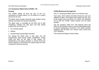 © IAE International Aero Engines AG 2000
IAE V2500 General Familiarisation Compressor Airflow Control
L.P. Compressor Bleed Valve (LPCBV) - A5
Purpose
The LPCBV bleeds air from the rear of the L.P.
compressor at engine station 2.5, the bleed air is vented
into the fan air duct.
The bleed valve provides improved surge margins during
starting, low power and transient operations.
The bleed valve is controlled by the EEC and is fully
modulating, between the fully open and fully closed
positions this is a function of: -
• N1 corrected speed
• Altitude
• Aircraft forward speed (Mach Number)
For starting the bleed valve is fully open and will
progressively close during engine acceleration, during
cruise and take off the valve is fully closed. For
decelerations and engine operation in reverse thrust the
valve is opened. In the event of an engine surge the valve
is opened to enhance recovery.
LPCBV Mechanical Arrangement
The L.P. Compressor Bleed Valve is a continuous ring
Type valve, which rotates and slides forward to open and
rearward to close. Ten support arms support the ring. Two
of the support arms are driven via a lever and actuating
rod by both the LPCBV master actuator and the slave
actuator.
The two actuators utilise H.P. fuel pressure (from the
FMU) as the hydraulic medium and are hydraulically linked
to ensure simultaneous movement. The master actuator
interfaces with the EEC via a torque motor control and
LVDT feedback.
The mechanical linkage is shown below.
Revision 1 Page 9-3
 