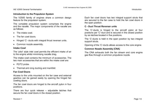 © IAE International Aero Engines AG 2000
IAE V2500 General Familiarisation Introduction
Introduction to the Propulsion System
The V2500 family of engines share a common design
feature for the propulsion system.
The complete propulsion system comprises the engine
and the nacelle. The major components of the nacelle are
as follows:
• The intake cowl.
• The fan cowl doors.
• Hinged ‘C’- ducts with integral thrust reverser units.
• Common nozzle assembly.
Intake Cowl
The ‘pitot’ style inlet cowl permits the efficient intake of air
to the engine whilst minimising nacelle drag.
The intake cowl contains the minimum of accessories. The
two main accessories that are within the intake cowl are:
• P2/T2 probe.
• Thermal anti icing ducting and manifold.
Fan Cowl Doors
Access to the units mounted on the fan case and external
gearbox can be gained easily by opening the hinged fan
cowling doors.
The fan cowl doors are hinged to the aircraft pylon in four
positions.
There are four quick release – adjustable latches that
secure the fan cowl doors in the closed position.
Each fan cowl doors has two integral support struts that
are secured to the fan case to hold the fan cowl doors in
the open position.
C - Duct Thrust Reverser units
The ‘C’-ducts is hinged to the aircraft pylon at four
positions per ‘C’-duct and is secured in the closed position
by six latches located in five positions.
The ‘C’-ducts is held in the open position by two integral
support struts.
Opening of the ‘C’-ducts allows access to the core engine.
Common Nozzle Assembly (CNA)
The CNA exhausts both the fan stream and core engine
gas flow through a common propulsive nozzle.
Revision 1 Page 1-8
 