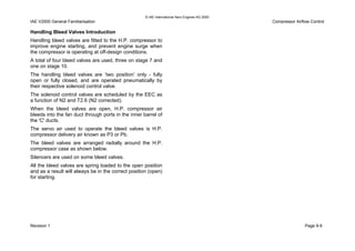 © IAE International Aero Engines AG 2000
IAE V2500 General Familiarisation Compressor Airflow Control
Handling Bleed Valves Introduction
Handling bleed valves are fitted to the H.P. compressor to
improve engine starting, and prevent engine surge when
the compressor is operating at off-design conditions.
A total of four bleed valves are used, three on stage 7 and
one on stage 10.
The handling bleed valves are ‘two position’ only - fully
open or fully closed, and are operated pneumatically by
their respective solenoid control valve.
The solenoid control valves are scheduled by the EEC as
a function of N2 and T2.6 (N2 corrected).
When the bleed valves are open, H.P. compressor air
bleeds into the fan duct through ports in the inner barrel of
the 'C' ducts.
The servo air used to operate the bleed valves is H.P.
compressor delivery air known as P3 or Pb.
The bleed valves are arranged radially around the H.P.
compressor case as shown below.
Silencers are used on some bleed valves.
All the bleed valves are spring loaded to the open position
and as a result will always be in the correct position (open)
for starting.
Revision 1 Page 9-9
 