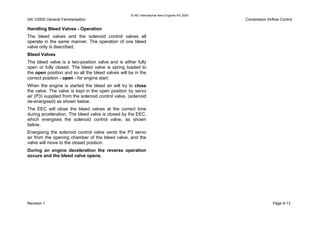 © IAE International Aero Engines AG 2000
IAE V2500 General Familiarisation Compressor Airflow Control
Handling Bleed Valves - Operation
The bleed valves and the solenoid control valves all
operate in the same manner. The operation of one bleed
valve only is described.
Bleed Valves
The bleed valve is a two-position valve and is either fully
open or fully closed. The bleed valve is spring loaded to
the open position and so all the bleed valves will be in the
correct position - open - for engine start.
When the engine is started the bleed air will try to close
the valve. The valve is kept in the open position by servo
air (P3) supplied from the solenoid control valve, (solenoid
de-energised) as shown below.
The EEC will close the bleed valves at the correct time
during acceleration. The bleed valve is closed by the EEC,
which energises the solenoid control valve, as shown
below.
Energising the solenoid control valve vents the P3 servo
air from the opening chamber of the bleed valve, and the
valve will move to the closed position.
During an engine deceleration the reverse operation
occurs and the bleed valve opens.
Revision 1 Page 9-13
 