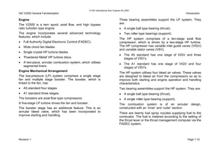 © IAE International Aero Engines AG 2000
IAE V2500 General Familiarisation Introduction
Engine
The V2500 is a twin spool, axial flow, and high bypass
ratio turbofan type engine.
The engine incorporates several advanced technology
features, which include:
• Full Authority Digital Electronic Control (FADEC).
• Wide chord fan blades.
• Single crystal HP turbine blades.
• 'Powdered Metal' HP turbine discs.
• A two-piece, annular combustion system, which utilises
segmental liners.
Engine Mechanical Arrangement
The low-pressure (LP) system comprises a single stage
fan and multiple stage booster. The booster, which is
linked to the fan, has:
• A5 standard four stages.
• A1 standard three stages.
The boosters are axial flow type compressors.
A five-stage LP turbine drives the fan and booster.
The booster stage has an additional feature. This is an
annular bleed valve, which has been incorporated to
improve starting and handling.
Three bearing assemblies support the LP system. They
are:
• A single ball type bearing (thrust).
• Two roller type bearings (support).
The HP system comprises of a ten-stage axial flow
compressor, which is driven by a two-stage HP turbine.
The HP compressor has variable inlet guide vanes (VIGV)
and variable stator vanes (VSV).
• The A5 standard has one stage of VIGV and three
stages of VSV’s.
• The A1 standard has one stage of VIGV and four
stages of VSV's.
The HP system utilises four bleed air valves. These valves
are designed to bleed air from the compressors so as to
improve both starting and engine operation and handling
characteristics.
Two bearing assemblies support the HP system. They are:
• A single ball type bearing (thrust).
• A single roller type bearing (support).
The combustion system is of an annular design,
constructed with an ‘inner’ and ‘outer’ section.
There are twenty fuel spray nozzles supplying fuel to the
combustor. The fuel is metered according to the setting of
the thrust lever or the thrust management computer via the
FADEC system.
Revision 1 Page 1-10
 