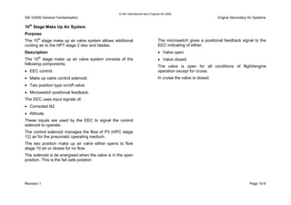 © IAE International Aero Engines AG 2000
IAE V2500 General Familiarisation Engine Secondary Air Systems
10th
Stage Make Up Air System
Purpose
The 10th
stage make up air valve system allows additional
cooling air to the HPT stage 2 disc and blades.
Description
The 10th
stage make up air valve system consists of the
following components;
• EEC control.
• Make up valve control solenoid.
• Two position type on/off valve.
• Microswitch positional feedback.
The EEC uses input signals of;
• Corrected N2.
• Altitude.
These inputs are used by the EEC to signal the control
solenoid to operate.
The control solenoid manages the flow of P3 (HPC stage
12) air for the pneumatic operating medium.
The two position make up air valve either opens to flow
stage 10 air or closes for no flow.
The solenoid is de energised when the valve is in the open
position. This is the fail safe position.
The microswitch gives a positional feedback signal to the
EEC indicating of either;
• Valve open.
• Valve closed.
The valve is open for all conditions of flight/engine
operation except for cruise.
In cruise the valve is closed.
Revision 1 Page 10-9
 
