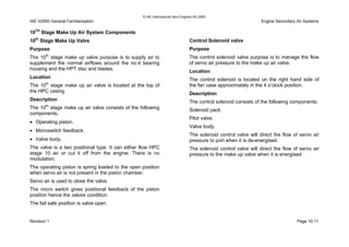 © IAE International Aero Engines AG 2000
IAE V2500 General Familiarisation Engine Secondary Air Systems
10TH
Stage Make Up Air System Components
10th
Stage Make Up Valve
Purpose
The 10th
stage make up valve purpose is to supply air to
supplement the normal airflows around the no.4 bearing
housing and the HPT disc and blades.
Location
The 10th
stage make up air valve is located at the top of
the HPC casing.
Description
The 10th
stage make up air valve consists of the following
components;
• Operating piston.
• Microswitch feedback.
• Valve body.
The valve is a two positional type. It can either flow HPC
stage 10 air or cut it off from the engine. There is no
modulation.
The operating piston is spring loaded to the open position
when servo air is not present in the piston chamber.
Servo air is used to close the valve.
The micro switch gives positional feedback of the piston
position hence the valves condition.
The fail safe position is valve open.
Control Solenoid valve
Purpose
The control solenoid valve purpose is to manage the flow
of servo air pressure to the make up air valve.
Location
The control solenoid is located on the right hand side of
the fan case approximately in the 4 o’clock position.
Description
The control solenoid consists of the following components;
Solenoid pack.
Pilot valve.
Valve body.
The solenoid control valve will direct the flow of servo air
pressure to port when it is de-energised.
The solenoid control valve will direct the flow of servo air
pressure to the make up valve when it is energised.
Revision 1 Page 10-11
 