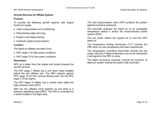 © IAE International Aero Engines AG 2000
IAE V2500 General Familiarisation Engine Secondary Air Systems
Aircraft Services Air Offtake System
Purpose
To provide the following aircraft systems with engine
ducted air supply;
• Cabin pressurisation and conditioning.
• Wing leading edge anti icing.
• Engine cross bleed starting.
• Hydraulic system pressurisation.
Location
The bleed air offtakes are taken from;
• HPC stage 7 for high power conditions.
• HPC stage 10 for low power conditions.
Description
HPC air is taken from the engine and ducted towards the
aircraft services.
The HPC stage 7 offtake has a non return valve installed
before the two offtakes join. The NRV protects against
HPC stage 10 air from reverse flowing back into the HPC
stage 7 of the engine.
The HPC stage 10 offtake has a control valve called the
high pressure valve (HPV).
After the two offtakes come together as one there is a
pressure regulating valve (PRV). The PRV is controlled by
a switch located in the flight deck.
The over pressurisation valve (OPV) protects the system
against excessive pressures.
The precooler prepares the bleed air to an acceptable
temperature before it enters the environmental control
system (ECS).
The pre cooler utilises fan bypass air to cool the HPC
bleed air.
The temperature limiting thermostat (TLT) controls the
PRV when an over temperature has been experienced.
The temperature controlling thermostat controls the pre
cooler valve but if bleed temperature cannot be maintained
it will signal for the PRV to close.
The bleed monitoring computer controls the functions of
bleed air system making the system fully automatic.
Revision 1 Page 10-13
 