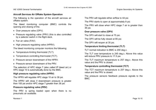 © IAE International Aero Engines AG 2000
IAE V2500 General Familiarisation Engine Secondary Air Systems
Aircraft Services Air Offtake System Operation
The following is the operation of the aircraft services air
offtake system.
The bleed monitoring computer (BMC) controls the
opening and closing of the;
• Over pressure valve (OPV).
• Pressure regulating valve (PRV) (this is also controlled
by a selector switch in the flight deck.
• Fan air valve (FAV).
• High pressure regulating valve (HPRV).
The bleed monitoring computer monitors the following;
• Temperature limiting thermostat (TLT).
• Temperature controlling thermostat (TCT).
• Pressure sensor downstream of the HPRV.
• Pressure sensor downstream of the PRV.
The selection of HPC stage 7 (also called IP bleed air) or
HPC stage 10 is automatically done by the BMC.
High pressure regulating valve (HPRV)
The HPRV will regulate HPC stage 10 air to 36 psi.
The HPRV will close if downstream pressure is greater
than 100 psi and/or HPC stage 7 greater than 36 psi.
Pressure regulating valve (PRV)
The PRV is spring loaded open when there is no
pneumatic air available.
The PRV will regulate either airflow to 44 psi.
The PRV starts to open at approximately 8 psi.
The PRV will close when HPC stage 7 air is greater than
36 psi.
Over pressure valve (OPV)
The OPV will start to close at 75 psi.
The OPV will be fully closed at 85 psi.
The OPV will reopen at 35 psi.
Temperature limiting thermostat (TLT)
TLT normal indication to BMC is 200 deg.c.
The TLT over temperature is 245 deg.c. Above this value
will reduce PRV pressure to 17.5 psi.
The TLT maximum temperature is 257 deg.c. Above this
value and the PRV is closed.
Temperature controlling thermostat (TCT)
The TCT maximum temperature is 257 deg.c. Above this
value and the PRV is closed.
The pressure sensors feedback pressure signals to the
BMC.
Revision 1 Page 10-15
 