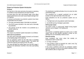 © IAE International Aero Engines AG 2000
IAE V2500 General Familiarisation Engine Ice Protection System
Engine Ice Protection System Introduction
Purpose
Ice may form in the inlet cowl when the engine is operating
in conditions of low temperature and high humidity.
Ice build about the inlet cowl leading edge could affect
engine performance and could cause engine damage from
ice ingestion.
To prevent ice formation ice protection systems have been
incorporated into the engine.
• The inlet cowl leading edge is thermally ice protected.
• The P2/T2 probe mounted in the inlet cowl is thermally
ice protected.
• The spinner of the fan module is ice protected by a
flexible rubber tip.
Description
The engine ice protection system description is as follows;
Inlet cowl ice protection
The inlet cowl is thermally heated to prevent ice formation
at the leading edge of the intake lip.
The ice protection system for the inlet cowl is controlled
from the flight deck by a selector switch. The switch will
control the opening and closing of the TAI valve.
The valve will allow the airflow taken from the HPC stage 7
to flow to the distribution manifold in the inlet cowl leading
edge lip.
The distribution manifold will allow hot air to enter the inlet
cowl leading edge.
The excessive air is ejected overboard via an outlet
located on the right hand side of the inlet cowl.
Fault indications for the ice protection system are as
follows;
• The flight deck anti icing selector switch illuminates.
• An ECAM warning message is generated.
P2/T2 probe heater
The P2/T2 probe is continuously heated during engine
operation by an integral 115V heating coil.
Spinner
The spinner is protected against ice build up by a solid
rubber nose tip that vibrates naturally to break up and
dislodge the ice immediately it starts to form.
Ground running
Icing conditions may occur when the outside air
temperature (OAT) is less than;
• 5.5 deg.c (42 deg.f).
• The humidity is high for example rain, sleet, snow, fog
(visibility is less than one mile).
If the above conditions exist the ice protection system
must be operated as soon as the engine stabilises at low
idle conditions after an engine start.
Revision 1 Page 11-1
 