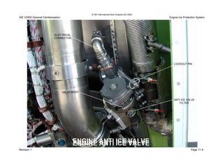 © IAE International Aero Engines AG 2000
Engine Ice Protection SystemIAE V2500 General Familiarisation
Revision Page 11-4
ANTI ICE VALVE
FILTER
LOCKOUT PIN
ELECTRICAL
CONNECTOR
VALVE BODY
ENGINE ANTI ICE VALVEENGINE ANTI ICE VALVE
1
DETV250273DETV250273
 