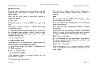 © IAE International Aero Engines AG 2000
IAE V2500 General Familiarisation Engine Ice Protection System
ECAM Indications
The engine anti icing valve has a micro switch which will
feedback the valve position in relation to the selector
switch position.
When the anti icing system is functioning normally a
caption will appear;
• ENG A. ICE
The caption appears on the upper ECAM lower right hand
side.
The selector switch will have the on indicator illuminating
in the colour of blue.
If a disagreement exists between the selector switch and
the microswitch output signal to the EEC a fault has been
detected. The fault detection occurs when one of the
following situations exist;
• A valve failure to open.
• A valve failure to close.
The fault portion of the selector switch will illuminate in the
colour of amber when a disagreement exists.
Th upper ECAM screen will display a WARNING and
STATUS message of;
• ENG 1(2) VALVE CLSD.
• ENG 1(2) VALVE OPEN.
These messages relate to the switch position and the
intended valve position.
The messages are engine specific.
The message is status related therefor it becomes a
despatch critical message. Advice from the MMEL is
required.
Note
It is advisable not to lock the TAI valve in the open position
for the higher thrust engines.
If the valve fails in the closed position it is advisable to
avoid icing conditions.
If the valve fails in the open position there will be a thrust
limit penalty.
One or both may be inoperative provided the valve has
failed in the open position and the performance penalties
are applied and OAT does not exceed ISA +35 deg.c.
Engine anti ice valve fault;
For ER operations only one valve allowed to be failed in
the closed position and providing the aircraft is not
operating in icing conditions.
Engine anti ice fault light;
One or both valves may be inoperative provided the faulty
valve is deactivated and considered inoperative in the
open position.
Revision 1 Page 11-7
 