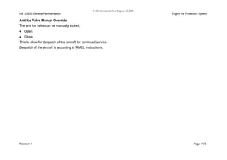 © IAE International Aero Engines AG 2000
IAE V2500 General Familiarisation Engine Ice Protection System
Anti Ice Valve Manual Override
The anti ice valve can be manually locked;
• Open.
• Close.
This to allow for despatch of the aircraft for continued service.
Despatch of the aircraft is according to MMEL instructions.
Revision 1 Page 11-9
 
