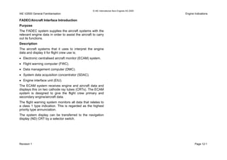 © IAE International Aero Engines AG 2000
IAE V2500 General Familiarisation Engine Indications
FADEC/Aircraft Interface Introduction
Purpose
The FADEC system supplies the aircraft systems with the
relevant engine data in order to assist the aircraft to carry
out its functions.
Description
The aircraft systems that it uses to interpret the engine
data and display it for flight crew use is;
• Electronic centralised aircraft monitor (ECAM) system.
• Flight warning computer (FWC).
• Data management computer (DMC).
• System data acquisition concentrator (SDAC).
• Engine interface unit (EIU).
The ECAM system receives engine and aircraft data and
displays this on two cathode ray tubes (CRTs). The ECAM
system is designed to give the flight crew primary and
secondary engine/aircraft data.
The flight warning system monitors all data that relates to
a class 1 type indication. This is regarded as the highest
priority type annunciation.
The system display can be transferred to the navigation
display (ND) CRT by a selector switch.
Revision 1 Page 12-1
 