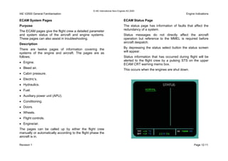 © IAE International Aero Engines AG 2000
IAE V2500 General Familiarisation Engine Indications
ECAM System Pages
Purpose
The ECAM pages give the flight crew a detailed parameter
and system status of the aircraft and engine systems.
These pages can also assist in troubleshooting.
Description
There are twelve pages of information covering the
systems of the engine and aircraft. The pages are as
follows;
• Engine.
• Bleed air.
• Cabin pressure.
• Electric’s.
• Hydraulics.
• Fuel.
• Auxiliary power unit (APU).
• Conditioning.
• Doors.
• Wheels.
• Flight controls.
• Engine/air.
The pages can be called up by either the flight crew
manually or automatically according to the flight phase the
aircraft is in.
ECAM Status Page
The status page has information of faults that affect the
redundancy of a system.
Status messages do not directly affect the aircraft
operation but reference to the MMEL is required before
aircraft despatch.
By depressing the status select button the status screen
will appear.
Status information that has occurred during flight will be
alerted to the flight crew by a pulsing STS on the upper
ECAM CRT warning memo box.
This occurs when the engines are shut down.
Revision 1 Page 12-11
 