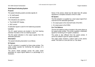 © IAE International Aero Engines AG 2000
IAE V2500 General Familiarisation Engine Indications
Shaft Speed Indicating System
Purpose
The speed indicating system provides signals of;
• N1 shaft speed.
• N2 shaft speed.
The indications are used for ;
• The ECAM CRT display.
• EEC control.
A dedicated signal is used for trim balancing purposes.
Location
The N1 speed sensors are located in the front bearing
chamber mounted on the no.2 bearing support.
The N2 speed indication is the output signals from the
dedicated generator.
Description
The speed indicating description is as follows;
N1 System
The N1 indication is supplied by three pulse probes. The
pulse probes operate by monitoring the passage of a
phonic wheel.
The phonic wheel passage across the pulse probe
generates an output signal relative to a percentage of a
revolution.
Hence if the phonic wheel has 60 teeth then 60 pulses
represents a complete revolution of the N1 shaft.
N2 System
The N2 indication is supplied by a dual output signal from
channel B of the dedicated generator.
• An output goes to the channel B side of the EEC.
• An output goes to the EVMU.
Fan Trim Balance
The fan trim balance probe is located in the same place as
the speed pulse probes. This probe supplies a dedicated
signal for monitoring of LP system unbalance.
The probe is also different from the speed probes. It
cannot be utilised to give N1 speed indication.
The pulse probe monitors a datum tooth of the phonic
wheel. This tooth is in line with the no.1 fan blade.
Revision 1 Page 12-17
 
