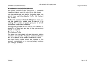 © IAE International Aero Engines AG 2000
IAE V2500 General Familiarisation Engine Indications
N1Speed Indicating System Operation
The probes comprise of two pole pieces, a permanent
magnet, and a coil wound on to one of the pole pieces.
The pole pieces span two teeth of the phonic wheel. The
phonic wheel is an integral part of the fan stub-shaft and
has 60 teeth.
As the shaft rotates and the teeth of the phonic wheel pass
the pole pieces and a voltage pulse is produced in the
winding. The number of pulses produced is directly
proportional to the speed of the shaft.
This signal is passed to the EEC and is used to display N1
speed on the flight deck and also for the engine control
circuits as required.
Trim Balance Probe
The signal from this probe is only used during trim balance
operations and provides the phase relationship between
any out of balance forces present and a datum position.
The trim balance probe senses the passage of one
specially modified tooth on the phonic wheel and produces
one pulse per revolution.
Revision 1 Page 12-19
 