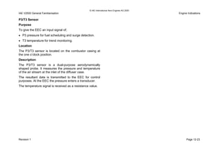 © IAE International Aero Engines AG 2000
IAE V2500 General Familiarisation Engine Indications
P3/T3 Sensor
Purpose
To give the EEC an input signal of;
• P3 pressure for fuel scheduling and surge detection.
• T3 temperature for trend monitoring.
Location
The P3/T3 sensor is located on the combustor casing at
the one o’clock position.
Description
The P3/T3 sensor is a dual-purpose aerodynamically
shaped probe. It measures the pressure and temperature
of the air stream at the inlet of the diffuser case.
The resultant data is transmitted to the EEC for control
purposes. At the EEC the pressure enters a transducer.
The temperature signal is received as a resistance value.
Revision 1 Page 12-23
 