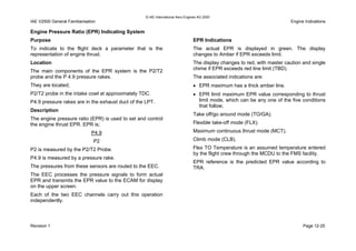 © IAE International Aero Engines AG 2000
IAE V2500 General Familiarisation Engine Indications
Engine Pressure Ratio (EPR) Indicating System
Purpose
To indicate to the flight deck a parameter that is the
representation of engine thrust.
Location
The main components of the EPR system is the P2/T2
probe and the P 4.9 pressure rakes.
They are located;
P2/T2 probe in the intake cowl at approximately TDC.
P4.9 pressure rakes are in the exhaust duct of the LPT.
Description
The engine pressure ratio (EPR) is used to set and control
the engine thrust EPR. EPR is;
P4.9
P2
P2 is measured by the P2/T2 Probe.
P4.9 is measured by a pressure rake.
The pressures from these sensors are routed to the EEC.
The EEC processes the pressure signals to form actual
EPR and transmits the EPR value to the ECAM for display
on the upper screen.
Each of the two EEC channels carry out this operation
independently.
EPR Indications
The actual EPR is displayed in green. The display
changes to Amber if EPR exceeds limit.
The display changes to red, with master caution and single
chime if EPR exceeds red line limit (TBD).
The associated indications are:
• EPR maximum has a thick amber line.
• EPR limit maximum EPR value corresponding to thrust
limit mode, which can be any one of the five conditions
that follow;
Take off/go around mode (TO/GA).
Flexible take-off mode (FLX).
Maximum continuous thrust mode (MCT).
Climb mode (CLB).
Flex TO Temperature is an assumed temperature entered
by the flight crew through the MCDU to the FMS facility.
EPR reference is the predicted EPR value according to
TRA.
Revision 1 Page 12-25
 