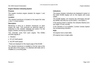 © IAE International Aero Engines AG 2000
IAE V2500 General Familiarisation Engine Indications
Engine Vibration Indicating System
Purpose
The system monitors engine vibration for engine 1 and
engine 2.
Location
The vibration transducer is located on the engine fan case
in the 11 o’clock position.
Description
Monitoring is done by a vibration transducer on each
engine fan case. This produces an electrical signal in
proportion to the vibration detected and sends it to the
engine vibration monitoring unit (EVMU).
Two channels come from each engine. The EVMU
provides signals of;
• Vibration.
• N1 (LP shaft speed).
• N2 (HP shaft speed).
These are displayed on the engine page of the ECAM.
The vibration transducer is installed on the fan case at the
top left side of the engine. It is attached with bolts and is
installed on a mounting plate.
Indications
The engine vibration indications are displayed in green on
the lower ECAM display unit on the engine and cruise
pages.
The ECAM display unit receives the information through
the ARINC 429 data bus via the SDAC 1 and SDAC 2.
If the advisory level is reached, the indication flashes (0.6-
sec bright, 0.3-sec normal).
If the indication is not available, 2 amber crosses replace
the corresponding indication.
Note:
A5 engines have a dual cable.
D5 engines have a single cable.
Revision 1 Page 12-29
 