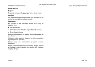 © IAE International Aero Engines AG 2000
IAE V2500 General Familiarisation Engine Starting and Ignition System
Starter Air Duct
Purpose
To provide a means of supplying air to the starter motor.
Location
The starter air duct is located on the right hand side of the
engine fan casing (intermediate module).
Description
Air supplies for the pneumatic starter motor may be
supplied from;
• The aircraft APU.
• Cross bleed from the other engine if already running.
• Ground starter trolley.
Minimum duct pressure for starting should be between 30
and 40 psi.
All ducting in the system is designed for high pressure and
high temperature operation.
Gimbal joints are incorporated to permit working
movement.
E-type seals located between all mating flanges prevent
air leakage, mating flanges are secured by Vee-band
coupling clamps.
Revision 1 Page 13-3
 