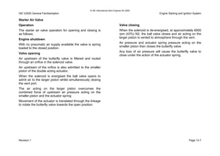 © IAE International Aero Engines AG 2000
IAE V2500 General Familiarisation Engine Starting and Ignition System
Starter Air Valve
Operation
The starter air valve operation for opening and closing is
as follows;
Engine shutdown
With no pneumatic air supply available the valve is spring
loaded to the closed position.
Valve opening
Air upstream of the butterfly valve is filtered and routed
through an orifice in the solenoid valve.
Air upstream of the orifice is also admitted to the smaller
piston of the double acting actuator.
When the solenoid is energised the ball valve opens to
admit air to the larger piston whilst simultaneously closing
the vent port.
The air acting on the larger piston overcomes the
combined force of upstream air pressure acting on the
smaller piston and the actuator spring.
Movement of the actuator is translated through the linkage
to rotate the butterfly valve towards the open position.
Valve closing
When the solenoid is de-energised, at approximately 6000
rpm (43%) N2, the ball valve closes and air acting on the
larger piston is vented to atmosphere through the vent.
Air pressure and actuator spring pressure acting on the
smaller piston then closes the butterfly valve.
Any loss of air pressure will cause the butterfly valve to
close under the action of the actuator spring.
Revision 1 Page 13-7
 