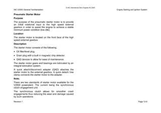 © IAE International Aero Engines AG 2000
IAE V2500 General Familiarisation Engine Starting and Ignition System
Pneumatic Starter Motor
Purpose
The purpose of the pneumatic starter motor is to provide
an initial rotational input to the high speed external
gearbox in order to assist the engine to achieve a stable
minimum power condition (low idle).
Location
The starter motor is located on the front face of the high
speed external gearbox.
Description
The starter motor consists of the following;
• Oil filler/level plug.
• Drain plug with a built in magnetic chip detector.
• QAD devices to allow for ease of maintenance.
The starter motor gears and bearings are lubricated by an
integral lubrication system.
A quick attach/disconnect adapter (QAD) attaches the
starter motor to the external gearbox. A quick detach Vee
clamp connects the starter motor to the adapter.
Note;
There are two standards of starter motor available for the
V2500 powerplant. The current being the synchronous
clutch engagement unit.
The synchronous clutch allows for smoother crash
engagements thus reducing the wear and damage caused
by such operations.
Revision 1 Page 13-9
 