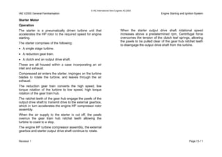 © IAE International Aero Engines AG 2000
IAE V2500 General Familiarisation Engine Starting and Ignition System
Starter Motor
Operation
The starter is a pneumatically driven turbine unit that
accelerates the HP rotor to the required speed for engine
starting.
The starter comprises of the following;
• A single stage turbine.
• A reduction gear train.
• A clutch and an output drive shaft.
These are all housed within a case incorporating an air
inlet and exhaust.
Compressed air enters the starter, impinges on the turbine
blades to rotate the turbine, and leaves through the air
exhaust.
The reduction gear train converts the high speed, low
torque rotation of the turbine to low speed, high torque
rotation of the gear train hub.
The ratchet teeth of the gear hub engage the pawls of the
output drive shaft to transmit drive to the external gearbox,
which in turn accelerates the engine HP compressor rotor
assembly.
When the air supply to the starter is cut off, the pawls
overrun the gear train hub ratchet teeth allowing the
turbine to coast to a stop.
The engine HP turbine compressor assembly, the external
gearbox and starter output drive shaft continue to rotate.
When the starter output drive shaft rotational speed
increases above a predetermined rpm, Centrifugal force
overcomes the tension of the clutch leaf springs, allowing
the pawls to be pulled clear of the gear hub ratchet teeth
to disengage the output drive shaft from the turbine.
Revision 1 Page 13-11
 