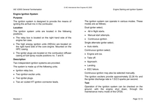 © IAE International Aero Engines AG 2000
IAE V2500 General Familiarisation Engine Starting and Ignition System
Engine Ignition System
Purpose
The ignition system is designed to provide the means of
igniting the air/fuel mix in the combustor.
Location
The ignition system units are located in the following
positions;
• The relay box is located on the right hand side of the
engine fan case.
• The high energy ignition units (HEIUs) are located on
the right hand side of the core engine. Mounted on the
HPC casing.
• The igniter plugs are located on the combustion diffuser
casing at fuel spray nozzle positions no. 7 and 8.
Description
Two independent ignition systems are provided.
The system is made up of the following units;
• Ignition relay box.
• Two ignition exciter units.
• Two igniter plugs.
• Two air cooled HT ignition connector leads.
The ignition system can operate in various modes. These
modes are as follows;
Dual igniter select;
• All in flight starts.
• Manual start attempts.
• Continuous ignition.
Single alternate igniter select;
• Auto starts.
Continuous ignition select;
• Engine anti ice.
• Take off.
• Approach.
• Landing.
• EEC failure.
Continuous ignition may also be selected manually.
The ignition exciters provide approximately 22.26 Kv and
the igniter discharge rate is 1.5/2.5 sparks per second.
Test
Operation of the ignition system can be checked on the
ground, with the engine shut down, through the
maintenance menu mode of the CFDS.
Revision 1 Page 13-13
 