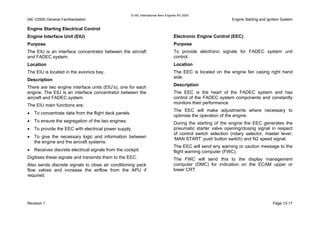 © IAE International Aero Engines AG 2000
IAE V2500 General Familiarisation Engine Starting and Ignition System
Engine Starting Electrical Control
Engine Interface Unit (EIU)
Purpose
The EIU is an interface concentrator between the aircraft
and FADEC system.
Location
The EIU is located in the avionics bay.
Description
There are two engine interface units (EIU’s), one for each
engine. The EIU is an interface concentrator between the
aircraft and FADEC system.
The EIU main functions are;
• To concentrate data from the flight deck panels.
• To ensure the segregation of the two engines.
• To provide the EEC with electrical power supply.
• To give the necessary logic and information between
the engine and the aircraft systems.
• Receives discrete electrical signals from the cockpit.
Digitises these signals and transmits them to the EEC.
Also sends discrete signals to close air conditioning pack
flow valves and increase the airflow from the APU if
required.
Electronic Engine Control (EEC)
Purpose
To provide electronic signals for FADEC system unit
control.
Location
The EEC is located on the engine fan casing right hand
side.
Description
The EEC is the heart of the FADEC system and has
control of the FADEC system components and constantly
monitors their performance.
The EEC will make adjustments where necessary to
optimise the operation of the engine.
During the starting of the engine the EEC generates the
pneumatic starter valve opening/closing signal in respect
of control switch selection (rotary selector, master lever,
‘MAN START’ push button switch) and N2 speed signal.
The EEC will send any warning or caution message to the
flight warning computer (FWC).
The FWC will send this to the display management
computer (DMC) for indication on the ECAM upper or
lower CRT.
Revision 1 Page 13-17
 
