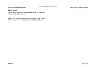 © IAE International Aero Engines AG 2000
IAE V2500 General Familiarisation Engine Starting and Ignition System
Safety Zones
During run up operations, extreme care should be exercised
when operating the engines
Refer to the diagram below, which illustrates the inlet suction
hazard areas for the conditions at idle and take-off thrust.
.
Revision 1 Page 13-21
 