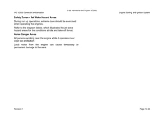 © IAE International Aero Engines AG 2000
IAE V2500 General Familiarisation Engine Starting and Ignition System
Safety Zones - Jet Wake Hazard Areas
During run up operations, extreme care should be exercised
when operating the engines.
Refer to the diagram below, which illustrates the jet wake
hazard areas for the conditions at idle and take-off thrust.
Noise Danger Areas
All persons working near the engine while it operates must
wear ear protection.
Loud noise from the engine can cause temporary or
permanent damage to the ears.
Revision 1 Page 13-23
 