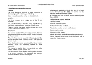 © IAE International Aero Engines AG 2000
IAE V2500 General Familiarisation Thrust Reverser System
Thrust Reverser System Introduction
Purpose
The thrust reverser is designed to assist the aircraft in
decelerating quickly and safely upon landing.
It also assists deceleration during an aborted takeoff.
Location
The thrust reverser is an integral part of the C duct
assembly.
The C duct assembly is mounted to the aircraft strut by
four hinged brackets located at the top of the C ducts.
They are held in the closed position by six latch locks
located at the bottom of the C ducts.
Description
The reverser is a translating sleeve type system. It directs
the fan air rearwards for normal forward thrust or forwards
for thrust reverse.
When the thrust reverser system is in the stow position the
fan air exhausts at the common nozzle. This produces
forward thrust.
When the thrust reverser is deployed four linear motion
actuators cause the translating sleeves to move
rearwards.
This moves the blocker doors from an axial to a radial
position in the C duct fan exhaust area.
The blocker doors forces the fan air through the cascades
in a forward direction. The cascades are exposed
whenever the thrust reverser is deployed.
Reverse thrust is selected from the flight deck by the gated
reverse thrust levers. The EEC has control over the
operation of the thrust reverse system.
All signals to and from the thrust reverser are through the
EIU and EEC.
Thrust reverser system features
Electronic control.
Hydraulic actuation system.
Positional information feedback.
Actuator lock position sensors and feedback.
Electronic safety locks.
Automatic re-stow system.
Manual deployment and stow capability for maintenance.
Manual lockout to allow aircraft to be despatched with an
inoperative thrust reverser.
Revision 1 Page 14-1
 