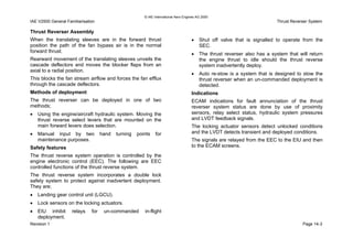 © IAE International Aero Engines AG 2000
IAE V2500 General Familiarisation Thrust Reverser System
Page 14-3Revision 1
• EIU inhibit relays for un-commanded in-flight
deployment.
Thrust Reverser Assembly
When the translating sleeves are in the forward thrust
position the path of the fan bypass air is in the normal
forward thrust.
Rearward movement of the translating sleeves unveils the
cascade deflectors and moves the blocker flaps from an
axial to a radial position.
This blocks the fan stream airflow and forces the fan efflux
through the cascade deflectors.
Methods of deployment
The thrust reverser can be deployed in one of two
methods;
• Using the engine/aircraft hydraulic system. Moving the
thrust reverse select levers that are mounted on the
main forward levers does selection.
• Manual input by two hand turning points for
maintenance purposes.
Safety features
The thrust reverse system operation is controlled by the
engine electronic control (EEC). The following are EEC
controlled functions of the thrust reverse system.
The thrust reverse system incorporates a double lock
safety system to protect against inadvertent deployment.
They are;
• Landing gear control unit (LGCU).
• Lock sensors on the locking actuators.
• Shut off valve that is signalled to operate from the
SEC.
• The thrust reverser also has a system that will return
the engine thrust to idle should the thrust reverse
system inadvertently deploy.
• Auto re-stow is a system that is designed to stow the
thrust reverser when an un-commanded deployment is
detected.
Indications
ECAM indications for fault annunciation of the thrust
reverser system status are done by use of proximity
sensors, relay select status, hydraulic system pressures
and LVDT feedback signals.
The locking actuator sensors detect unlocked conditions
and the LVDT detects transient and deployed conditions.
The signals are relayed from the EEC to the EIU and then
to the ECAM screens.
 