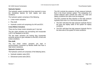 © IAE International Aero Engines AG 2000
IAE V2500 General Familiarisation Thrust Reverser System
Hydraulic System
The hydraulic system provides the force required to move
the translating sleeves for both deploy and stow
conditions.
The hydraulic system comprises of the following;
• Linear motion actuators.
• Flex shaft.
• Hydraulic control unit comprising of a HIV and DCV.
Linear Motion Actuators
There are four linear motion actuators per C duct set.
The two upper actuators are non-locking and incorporate
LVDT’s for feedback to the EEC.
The two lower actuators are locking they incorporate
proximity sensors to give indication to the EEC of lock and
unlock conditions.
Flex shaft
The four linear motion actuators are kept in
synchronisation movement by flexible shafts that have a
high torsion resistance.
Hydraulic Control Unit
The hydraulic control unit comprises of the following items;
• Hydraulic isolation valve (HIV).
• Directional control valve (DCV).
The HIV controls the presence of high pressure hydraulic
fluid in the thrust reverser system. The energising of a
control solenoid valve controls this valve. For stow and
deploy conditions this valve must be energised.
The DCV controls the flow direction of the high pressure
hydraulic fluid once it is in the thrust reverser system.
• The DCV will direct the high pressure hydraulic fluid to
the stow and deploy sides of the system for deploy
conditions.
• The DCV will direct the high pressure hydraulic fluid to
the stow side of the system for stow conditions.
Revision 1 Page 14-9
 