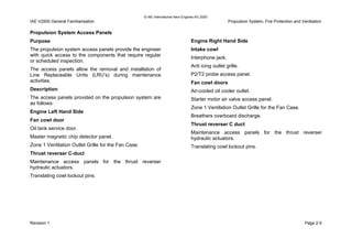 © IAE International Aero Engines AG 2000
IAE V2500 General Familiarisation Propulsion System, Fire Protection and Ventilation
Propulsion System Access Panels
Purpose
The propulsion system access panels provide the engineer
with quick access to the components that require regular
or scheduled inspection.
The access panels allow the removal and installation of
Line Replaceable Units (LRU’s) during maintenance
activities.
Description
The access panels provided on the propulsion system are
as follows:
Engine Left Hand Side
Fan cowl door
Oil tank service door.
Master magnetic chip detector panel.
Zone 1 Ventilation Outlet Grille for the Fan Case.
Thrust reverser C-duct
Maintenance access panels for the thrust reverser
hydraulic actuators.
Translating cowl lockout pins.
Engine Right Hand Side
Intake cowl
Interphone jack.
Anti icing outlet grille.
P2/T2 probe access panel.
Fan cowl doors
Air-cooled oil cooler outlet.
Starter motor air valve access panel.
Zone 1 Ventilation Outlet Grille for the Fan Case.
Breathers overboard discharge.
Thrust reverser C duct
Maintenance access panels for the thrust reverser
hydraulic actuators.
Translating cowl lockout pins.
Revision 1 Page 2-5
 