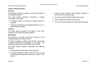 © IAE International Aero Engines AG 2000
IAE V2500 General Familiarisation Thrust Reverser System
Lower Locking Actuators
Purpose
The hydraulic actuators in general control the movement of
the translating sleeves.
The lower locking actuators incorporate a locking
mechanism which gives;
• A feedback signal to the EEC of actuator locked or
unlocked.
• A means of preventing the translating sleeves from un-
commanded movement.
Location
The lower locking actuators are located in the thrust
reverser C duct units at the lower positions.
Description
The actuators in general control the movement of the
translating sleeves in a linear motion.
The lower actuators on either thrust reverser C duct have
a locking mechanism incorporated in the design. The
locking mechanism adds to the safety of the system.
The lower locking actuators incorporate the following
features;
• Hydraulically operated linear motion actuators.
• A locking mechanism called a tine lock. This can only
be unlocked when hydraulic pressure is present in the
system.
• A linear motion actuator with pressure surfaces on
either side of the pressure plate.
• An acme screw thread that rotates a worm gear.
• A worm wheel that rotates the flex shafts.
• A manual unlocking feature for maintenance purposes.
Revision 1 Page 14-15
 