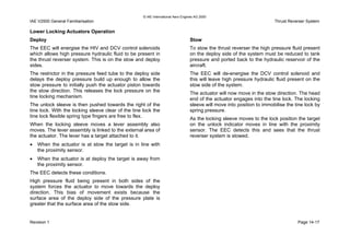 © IAE International Aero Engines AG 2000
IAE V2500 General Familiarisation Thrust Reverser System
Lower Locking Actuators Operation
Deploy
The EEC will energise the HIV and DCV control solenoids
which allows high pressure hydraulic fluid to be present in
the thrust reverser system. This is on the stow and deploy
sides.
The restrictor in the pressure feed tube to the deploy side
delays the deploy pressure build up enough to allow the
stow pressure to initially push the actuator piston towards
the stow direction. This releases the lock pressure on the
tine locking mechanism.
The unlock sleeve is then pushed towards the right of the
tine lock. With the locking sleeve clear of the tine lock the
tine lock flexible spring type fingers are free to flex.
When the locking sleeve moves a lever assembly also
moves. The lever assembly is linked to the external area of
the actuator. The lever has a target attached to it.
• When the actuator is at stow the target is in line with
the proximity sensor.
• When the actuator is at deploy the target is away from
the proximity sensor.
The EEC detects these conditions.
High pressure fluid being present in both sides of the
system forces the actuator to move towards the deploy
direction. This bias of movement exists because the
surface area of the deploy side of the pressure plate is
greater that the surface area of the stow side.
Stow
To stow the thrust reverser the high pressure fluid present
on the deploy side of the system must be reduced to tank
pressure and ported back to the hydraulic reservoir of the
aircraft.
The EEC will de-energise the DCV control solenoid and
this will leave high pressure hydraulic fluid present on the
stow side of the system.
The actuator will now move in the stow direction. The head
end of the actuator engages into the tine lock. The locking
sleeve will move into position to immobilise the tine lock by
spring pressure.
As the locking sleeve moves to the lock position the target
on the unlock indicator moves in line with the proximity
sensor. The EEC detects this and sees that the thrust
reverser system is stowed.
Revision 1 Page 14-17
 