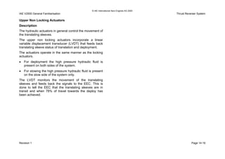 © IAE International Aero Engines AG 2000
IAE V2500 General Familiarisation Thrust Reverser System
Upper Non Locking Actuators
Description
The hydraulic actuators in general control the movement of
the translating sleeves.
The upper non locking actuators incorporate a linear
variable displacement transducer (LVDT) that feeds back
translating sleeve status of translation and deployment.
The actuators operate in the same manner as the locking
actuators.
• For deployment the high pressure hydraulic fluid is
present on both sides of the system.
• For stowing the high pressure hydraulic fluid is present
on the stow side of the system only.
The LVDT monitors the movement of the translating
sleeves and feeds back the signals to the EEC. This is
done to tell the EEC that the translating sleeves are in
transit and when 78% of travel towards the deploy has
been achieved.
Revision 1 Page 14-19
 