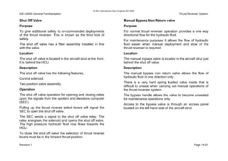 © IAE International Aero Engines AG 2000
IAE V2500 General Familiarisation Thrust Reverser System
Shut Off Valve
Purpose
To give additional safety to un-commanded deployments
of the thrust reverser. This is known as the third lock of
safety.
The shut off valve has a filter assembly installed in line
with the valve.
Location
The shut off valve is located in the aircraft strut at the front.
It is behind the HCU.
Description
The shut off valve has the following features;
Control solenoid.
Two position valve assembly.
Operation
The shut off valve operation for opening and closing relies
upon the signals from the spoilers and elevators computer
(SEC).
Pulling up the thrust reverse select levers will signal the
SEC to open the shut off valve.
The SEC sends a signal to the shut off valve relay. The
relay energises the solenoid and opens the shut off valve.
The high pressure hydraulic fluid now flows towards the
HCU.
To close the shut off valve the selection of thrust reverse
levers must be in the forward thrust position.
Manual Bypass Non Return valve
Purpose
For normal thrust reverser operation provides a one way
directional flow for the hydraulic fluid.
For maintenance purposes it allows the flow of hydraulic
fluid easier when manual deployment and stow of the
thrust reverser is required.
Location
The manual bypass valve is located in the aircraft strut just
behind the shut off valve.
Description
The manual bypass non return valve allows the flow of
hydraulic fluid in one direction only.
There is a very hard spring loaded valve inside that is
difficult to unseat when carrying out manual operations of
the thrust reverser system.
The bypass handle allows the valve to become unseated
for maintenance operations only.
Access to the bypass valve is through an access panel
located on the left hand side of the aircraft strut.
Revision 1 Page 14-21
 
