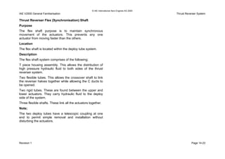© IAE International Aero Engines AG 2000
IAE V2500 General Familiarisation Thrust Reverser System
Thrust Reverser Flex (Synchronisation) Shaft
Purpose
The flex shaft purpose is to maintain synchronous
movement of the actuators. This prevents any one
actuator from moving faster than the others.
Location
The flex shaft is located within the deploy tube system.
Description
The flex shaft system comprises of the following;
T piece housing assembly. This allows the distribution of
high pressure hydraulic fluid to both sides of the thrust
reverser system.
Two flexible tubes. This allows the crossover shaft to link
the reverser halves together while allowing the C ducts to
be opened.
Two rigid tubes. These are found between the upper and
lower actuators. They carry hydraulic fluid to the deploy
side of the system.
Three flexible shafts. These link all the actuators together.
Note;
The two deploy tubes have a telescopic coupling at one
end to permit simple removal and installation without
disturbing the actuators.
Revision 1 Page 14-23
 
