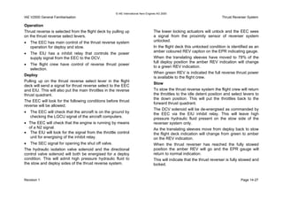 © IAE International Aero Engines AG 2000
IAE V2500 General Familiarisation Thrust Reverser System
Operation
Thrust reverse is selected from the flight deck by pulling up
on the thrust reverse select levers.
• The EEC has main control of the thrust reverse system
operation for deploy and stow.
• The EIU has a inhibit relay that controls the power
supply signal from the EEC to the DCV.
• The flight crew have control of reverse thrust power
selection.
Deploy
Pulling up on the thrust reverse select lever in the flight
deck will send a signal for thrust reverse select to the EEC
and EIU. This will also put the main throttles in the reverse
thrust quadrant.
The EEC will look for the following conditions before thrust
reverse will be allowed;
• The EEC will check that the aircraft is on the ground by
checking the LGCU signal of the aircraft computers.
• The EEC will check that the engine is running by means
of a N2 signal.
• The EIU will look for the signal from the throttle control
unit for energising of the inhibit relay.
• The SEC signal for opening the shut off valve.
The hydraulic isolation valve solenoid and the directional
control valve solenoid will both be energised for a deploy
condition. This will admit high pressure hydraulic fluid to
the stow and deploy sides of the thrust reverse system.
The lower locking actuators will unlock and the EEC sees
a signal from the proximity sensor of reverser system
unlocked.
In the flight deck this unlocked condition is identified as an
amber coloured REV caption on the EPR indicating gauge.
When the translating sleeves have moved to 78% of the
full deploy position the amber REV indication will change
to a green REV indication.
When green REV is indicated the full reverse thrust power
is available to the flight crew.
Stow
To stow the thrust reverse system the flight crew will return
the throttles to the idle detent position and select levers to
the down position. This will put the throttles back to the
forward thrust quadrant.
The DCV solenoid will be de-energised as commanded by
the EEC via the EIU inhibit relay. This will leave high
pressure hydraulic fluid present on the stow side of the
reverser system only.
As the translating sleeves move from deploy back to stow
the flight deck indication will change from green to amber
on the REV indication.
When the thrust reverser has reached the fully stowed
position the amber REV will go and the EPR gauge will
return to normal indication.
This will indicate that the thrust reverser is fully stowed and
locked.
Revision 1 Page 14-27
 