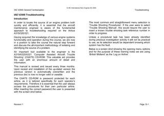 © IAE International Aero Engines AG 2000
IAE V2500 General Familiarisation Troubleshooting
IAE V2500 Troubleshooting
Introduction
In order to locate the source of an engine problem both
quickly and efficiently, it is essential that the aircraft
maintenance engineer is aware of the fundamental
approach to troubleshooting required on the Airbus
A319/320/321.
Having acquired the knowledge of various engine systems
functionality and operation during this course, we are now
in a position to take the course the natural step forward
and discuss the all-important methodology of isolating and
identifying the source of a problem.
An important tool available to the engineer is the
A319/A320/A321 ‘Computer Assisted Aircraft Trouble
Shooting’ (CAATS) CD-ROM. This valuable aid provides
the user with an enormous amount of detail and
information.
This manual is revised and issued every three months.
Upon receipt and installation of the up-dated version the
previous version is automatically overwritten and the
previous disc is now no longer valid or useable.
The CAATS CD-ROM is password protected for each
airline, as it is tailored specifically for each operator’s
requirements. Therefore it is essential that the user always
access the procedures for their own particular airline.
After inserting the correct password the user is presented
with the screen shot below.
The most common and straightforward menu selection is
‘Trouble Shooting Procedures’. If the user were to select
‘Trouble Shooting Manual’, this would require the user to
insert a known trouble shooting task reference number in
order to progress.
Unless a procedural task has been already identified
during previous investigation activity it will not be practical
to use, as its selection would be dependent knowing which
system has the fault.
Below is a screen shot showing the opening menu options
and for the purpose of these training notes we are using
‘British Midland’ as the ‘Log on Airline’.
Revision 1 Page 15-1
 