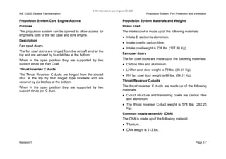 © IAE International Aero Engines AG 2000
IAE V2500 General Familiarisation Propulsion System, Fire Protection and Ventilation
Propulsion System Core Engine Access
Purpose
The propulsion system can be opened to allow access for
engineers both to the fan case and core engine.
Description
Fan cowl doors
The fan cowl doors are hinged from the aircraft strut at the
top and are secured by four latches at the bottom.
When in the open position they are supported by two
support struts per Fan Cowl.
Thrust reverser C ducts
The Thrust Reverser C-ducts are hinged from the aircraft
strut at the top by four hinged type brackets and are
secured by six latches at the bottom.
When in the open position they are supported by two
support struts per C-duct.
Propulsion System Materials and Weights
Intake cowl
The intake cowl is made up of the following materials:
• Intake D section is aluminium.
• Intake cowl is carbon fibre.
• Intake cowl weight is 238 lbs. (107.98 Kg).
Fan cowl doors
The fan cowl doors are made up of the following materials:
• Carbon fibre and aluminium.
• LH fan cowl door weight is 79 lbs. (35.84 Kg).
• RH fan cowl door weight is 86 lbs. (39.01 Kg).
Thrust Reverser C-ducts
The thrust reverser C ducts are made up of the following
materials:
• C-duct structure and translating cowls are carbon fibre
and aluminium.
• The thrust reverser C-duct weight is 578 lbs. (262.25
Kg).
Common nozzle assembly (CNA)
The CNA is made up of the following material:
• Titanium.
• CAN weight is 213 lbs.
Revision 1 Page 2-7
 