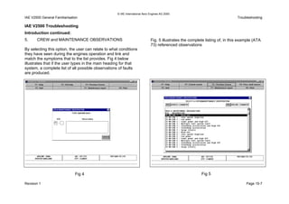 © IAE International Aero Engines AG 2000
IAE V2500 General Familiarisation Troubleshooting
IAE V2500 Troubleshooting
Introduction continued:
5. CREW and MAINTENANCE OBSERVATIONS
By selecting this option, the user can relate to what conditions
they have seen during the engines operation and link and
match the symptoms that to the list provides. Fig 4 below
illustrates that if the user types in the main heading for that
system, a complete list of all possible observations of faults
are produced.
Fig. 5 illustrates the complete listing of, in this example (ATA
73) referenced observations
Fig 5Fig 4
Revision 1 Page 15-7
 