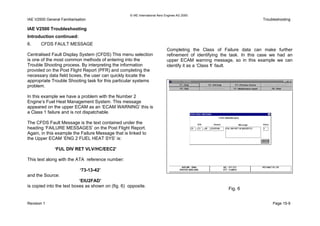 © IAE International Aero Engines AG 2000
IAE V2500 General Familiarisation Troubleshooting
IAE V2500 Troubleshooting
Introduction continued:
6. CFDS FAULT MESSAGE
Centralised Fault Display System (CFDS) This menu selection
is one of the most common methods of entering into the
Trouble Shooting process. By interpreting the information
provided on the Post Flight Report (PFR) and completing the
necessary data field boxes, the user can quickly locate the
appropriate Trouble Shooting task for this particular systems
problem.
In this example we have a problem with the Number 2
Engine’s Fuel Heat Management System. This message
appeared on the upper ECAM as an ‘ECAM WARNING’ this is
a Class 1 failure and is not dispatchable.
The CFDS Fault Message is the text contained under the
heading ‘FAILURE MESSAGES’ on the Post Flight Report.
Again, in this example the Failure Message that is linked to
the Upper ECAM ‘ENG 2 FUEL HEAT SYS’ is:
‘FUL DIV RET VLV/HC/EEC2’
This text along with the ATA reference number:
‘73-13-42’
and the Source:
‘EIU2FAD’
is copied into the text boxes as shown on (fig. 6) opposite.
Completing the Class of Failure data can make further
refinement of identifying the task. In this case we had an
upper ECAM warning message, so in this example we can
identify it as a ‘Class 1’ fault.
Fig. 6
Revision 1 Page 15-9
 