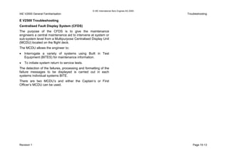© IAE International Aero Engines AG 2000
IAE V2500 General Familiarisation Troubleshooting
E V2500 Troubleshooting
Centralised Fault Display System (CFDS)
The purpose of the CFDS is to give the maintenance
engineers a central maintenance aid to intervene at system or
sub-system level from a Multipurpose Centralised Display Unit
(MCDU) located on the flight deck.
The MCDU allows the engineer to;
• Interrogate a variety of systems using Built in Test
Equipment (BITES) for maintenance information.
• To initiate system return to service tests.
The detection of the failures, processing and formatting of the
failure messages to be displayed is carried out in each
systems individual systems BITE.
There are two MCDU’s and either the Captain’s or First
Officer’s MCDU can be used.
Revision 1 Page 15-13
 