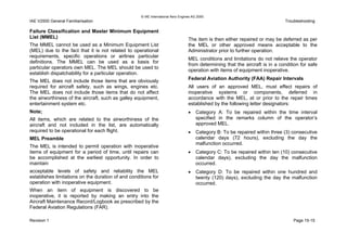 © IAE International Aero Engines AG 2000
IAE V2500 General Familiarisation Troubleshooting
Failure Classification and Master Minimum Equipment
List (MMEL)
The MMEL cannot be used as a Minimum Equipment List
(MEL) due to the fact that it is not related to operational
requirements, specific operations or airlines particular
definitions. The MMEL can be used as a basis for
particular operators own MEL. The MEL should be used to
establish dispatchability for a particular operation.
The MEL does not include those items that are obviously
required for aircraft safety, such as wings, engines etc.
The MEL does not include those items that do not affect
the airworthiness of the aircraft, such as galley equipment,
entertainment system etc.
Note;
All items, which are related to the airworthiness of the
aircraft and not included in the list, are automatically
required to be operational for each flight.
MEL Preamble
The MEL is intended to permit operation with inoperative
items of equipment for a period of time, until repairs can
be accomplished at the earliest opportunity. In order to
maintain
acceptable levels of safety and reliability the MEL
establishes limitations on the duration of and conditions for
operation with inoperative equipment.
When an item of equipment is discovered to be
inoperative, it is reported by making an entry into the
Aircraft Maintenance Record/Logbook as prescribed by the
Federal Aviation Regulations (FAR).
The item is then either repaired or may be deferred as per
the MEL or other approved means acceptable to the
Administrator prior to further operation.
MEL conditions and limitations do not relieve the operator
from determining that the aircraft is in a condition for safe
operation with items of equipment inoperative.
Federal Aviation Authority (FAA) Repair Intervals
All users of an approved MEL, must effect repairs of
inoperative systems or components, deferred in
accordance with the MEL, at or prior to the repair times
established by the following letter designators:
• Category A: To be repaired within the time interval
specified in the remarks column of the operator’s
approved MEL.
• Category B: To be repaired within three (3) consecutive
calendar days (72 hours), excluding the day the
malfunction occurred.
• Category C: To be repaired within ten (10) consecutive
calendar days), excluding the day the malfunction
occurred.
• Category D: To be repaired within one hundred and
twenty (120) days), excluding the day the malfunction
occurred.
Revision 1 Page 15-15
 